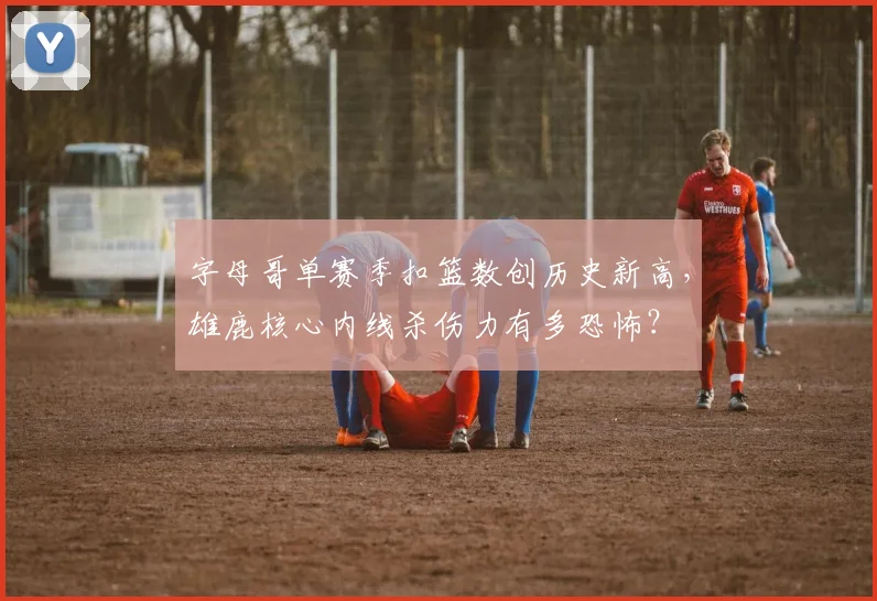 字母哥单赛季扣篮数创历史新高，雄鹿核心内线杀伤力有多恐怖？