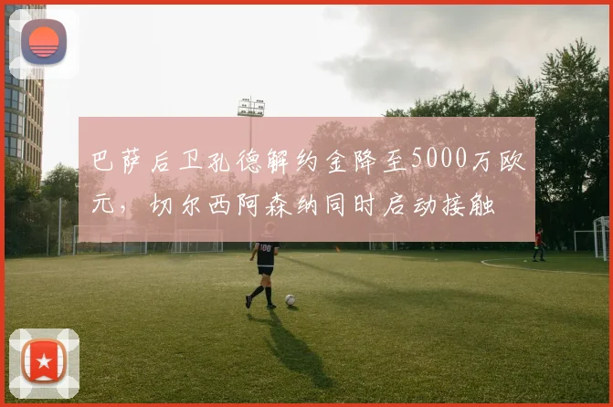 巴萨后卫孔德解约金降至5000万欧元，切尔西阿森纳同时启动接触
