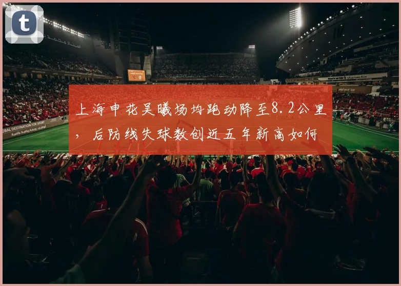 上海申花吴曦场均跑动降至8.2公里，后防线失球数创近五年新高如何应对？