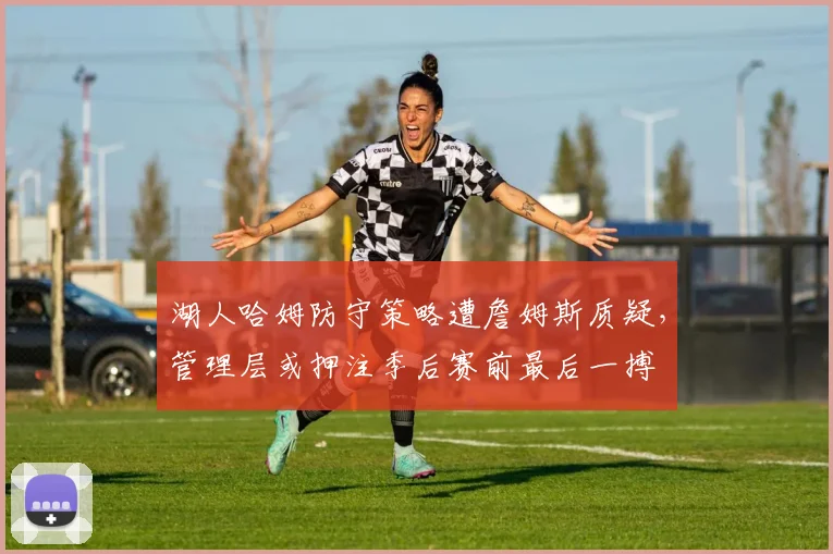 湖人哈姆防守策略遭詹姆斯质疑，管理层或押注季后赛前最后一搏