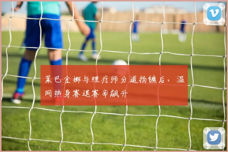 莱巴金娜与理疗师分道扬镳后，温网热身赛退赛率飙升